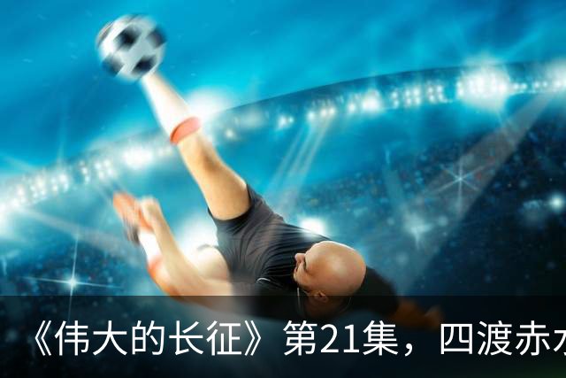 《伟大的长征》第21集，四渡赤水之战拉开序幕，于和伟收着演真牛