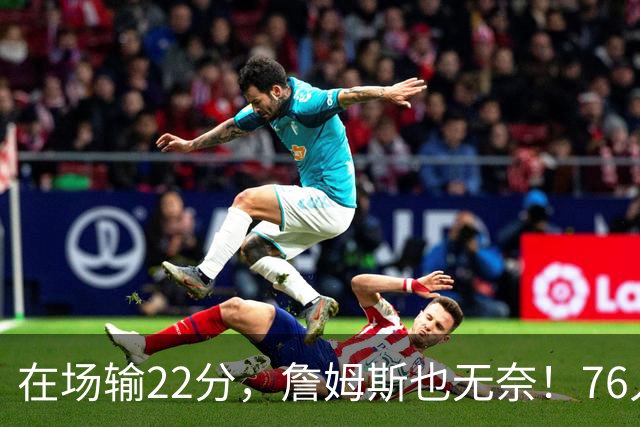 在场输22分，詹姆斯也无奈！76人暗藏两大隐患，发力太猛不是好事