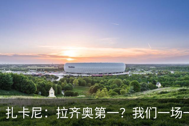 扎卡尼：拉齐奥第一？我们一场一场来，看看能收获多少惊喜