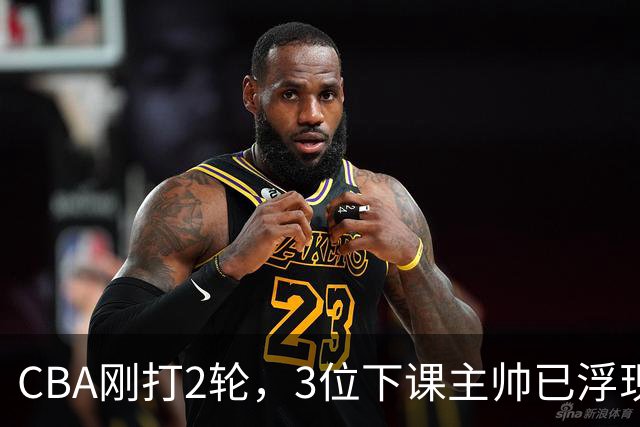 CBA刚打2轮，3位下课主帅已浮现，1本土教练在列